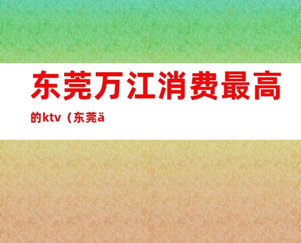 东莞万江消费最高的ktv(东莞万江经济怎么样)