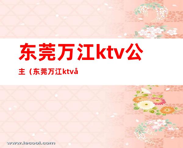 东莞万江ktv公主(东莞万江ktv公主电话)