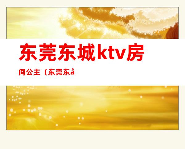 东莞东城ktv房间公主(东莞东城哪里有公主的ktv)