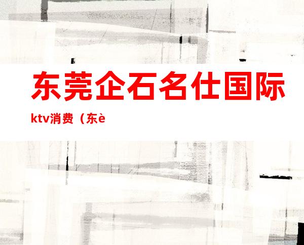 东莞企石名仕国际ktv消费(东莞石龙KTV)
