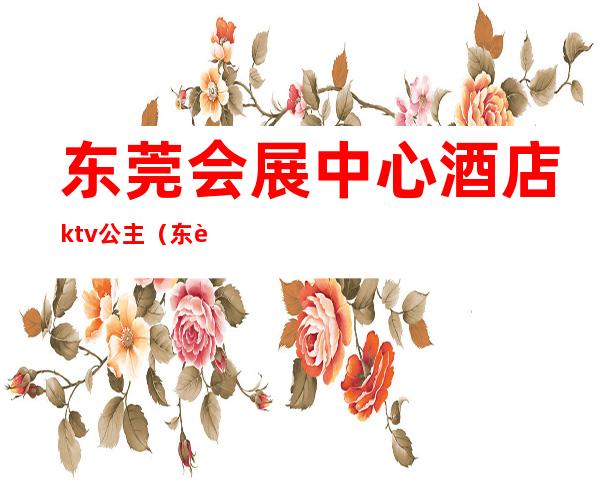 东莞会展中心酒店ktv公主(东莞豪华国际大酒店KTV在哪里)