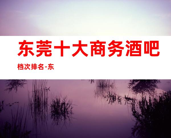东莞十大商务酒吧档次排名-东莞酒吧预订信息