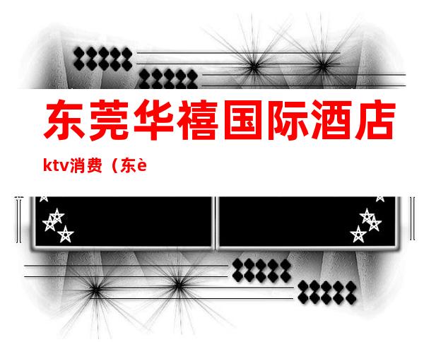 东莞华禧国际酒店ktv消费(东莞商务ktv)
