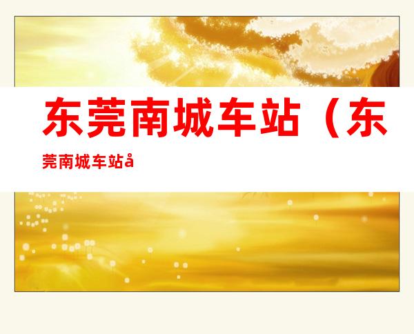 东莞南城车站（东莞南城车站属于哪个镇）