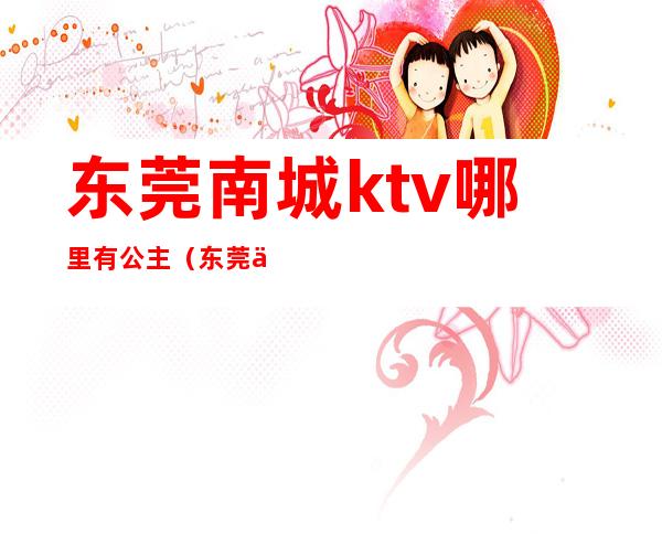 东莞南城ktv哪里有公主(东莞东城ktv公主一天小费多少钱)