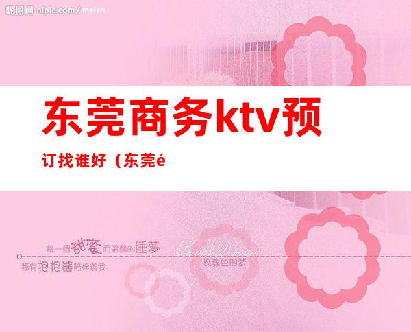 东莞商务ktv预订找谁好（东莞酒吧ktv）