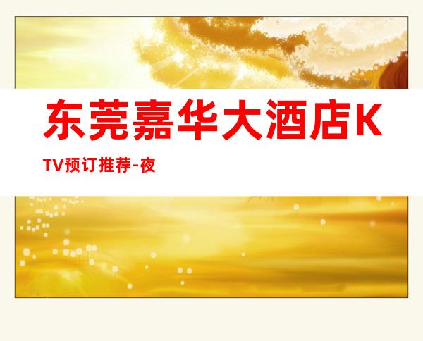 东莞嘉华大酒店KTV预订推荐-夜总会哪里好