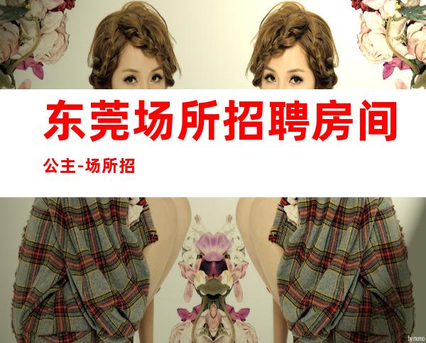 东莞场所招聘房间公主-场所招聘信息可在线咨询