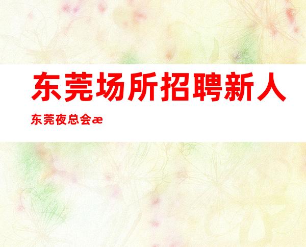 东莞场所招聘新人东莞夜总会招聘员工2023一起前行