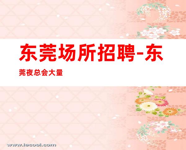 东莞场所招聘-东莞夜总会大量口碑好隆重开业乐事劝功