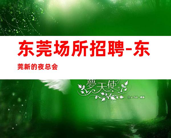 东莞场所招聘-东莞新的夜总会生意好擦亮眼睛虚怀若谷