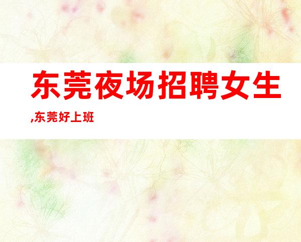 东莞夜场招聘女生,东莞好上班夜场商务不得不来2023老员工