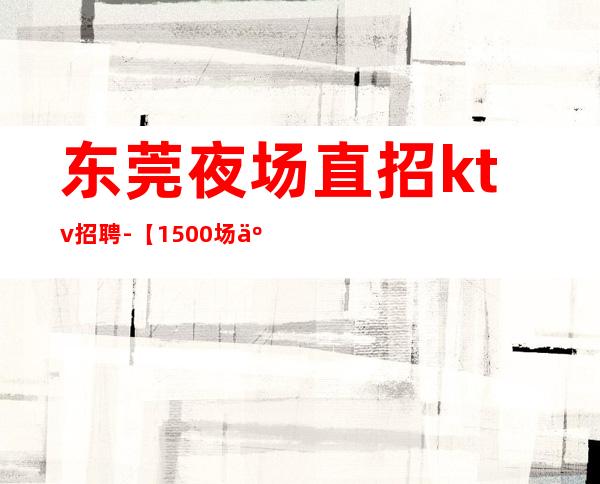 东莞夜场直招ktv招聘-【1500场二班每天有】