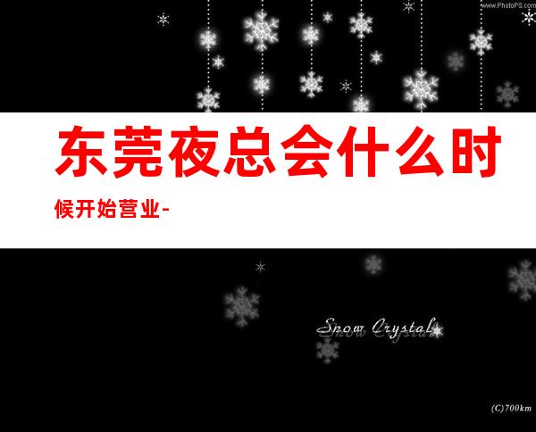 东莞夜总会什么时候开始营业-东莞KTV消费预订-专业安排