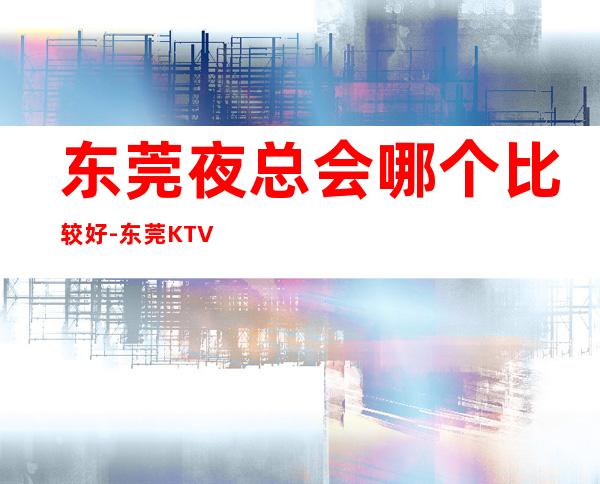 东莞夜总会哪个比较好-东莞KTV订房流程-商务接待场所
