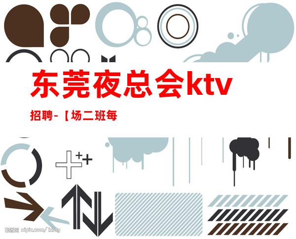 东莞夜总会ktv招聘-【场二班每天有】