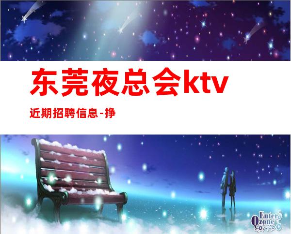 东莞夜总会ktv近期招聘信息-挣靠智商
