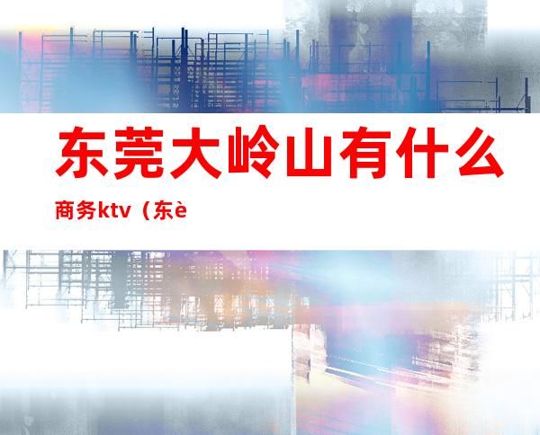 东莞大岭山有什么商务ktv(东莞市大岭山客天下)