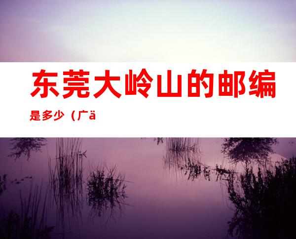 东莞大岭山的邮编是多少(广东省东莞市大岭山镇的邮编)