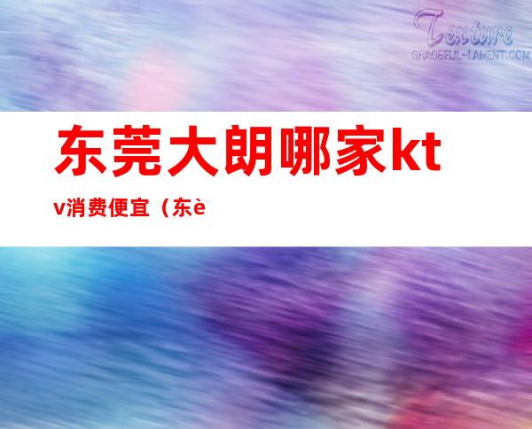 东莞大朗哪家ktv消费便宜(东莞大朗ktv哪里好玩)