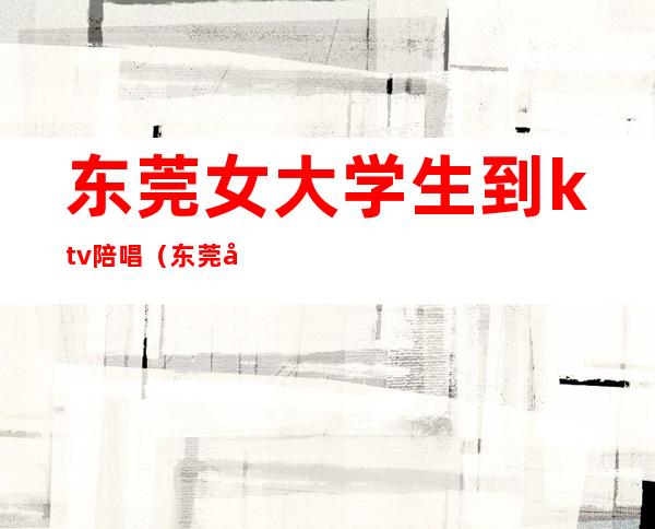 东莞女大学生到ktv陪唱(东莞南城哪里有陪唱的KTV)