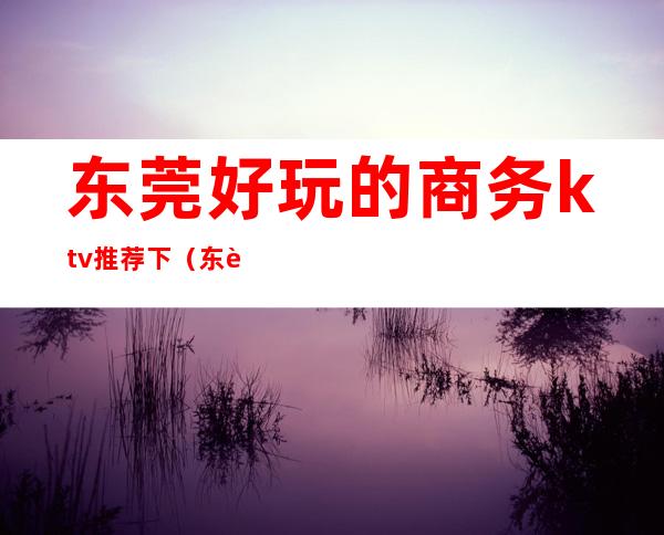 东莞好玩的商务ktv推荐下(东莞最豪华的ktv是哪一家)