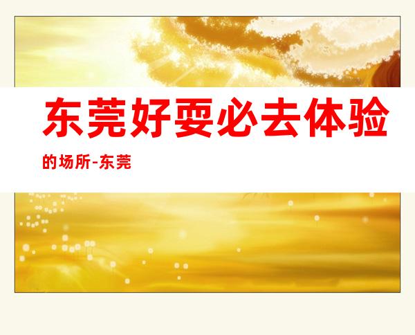 东莞好耍必去体验的场所-东莞KTV预订咨询-消费多少