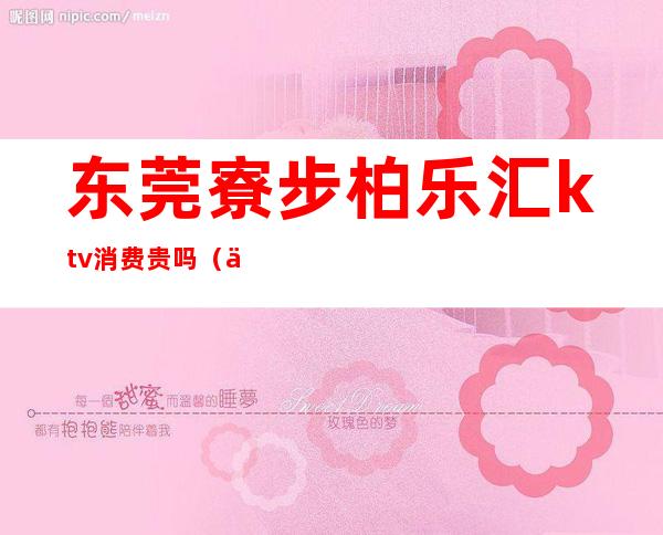 东莞寮步柏乐汇ktv消费贵吗(东莞寮步KTV)