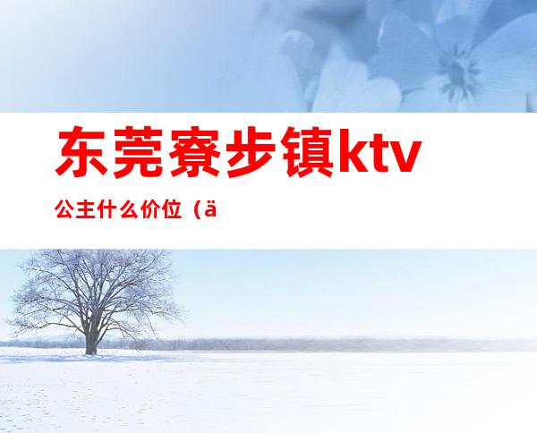 东莞寮步镇ktv公主什么价位(东莞ktv哪里有包厢公主)