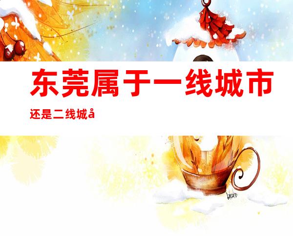 东莞属于一线城市还是二线城市(东莞是不是二线城市)