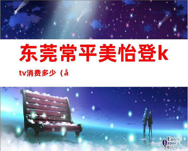 东莞常平美怡登ktv消费多少(常平美怡登酒店夜总会)