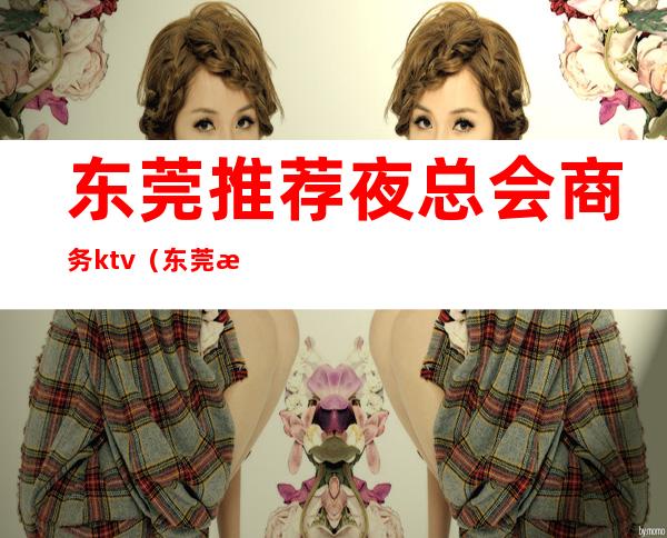 东莞推荐夜总会商务ktv(东莞最大的夜总会)