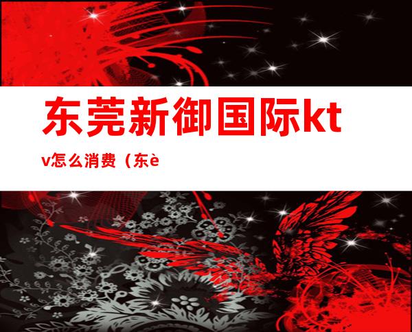 东莞新御国际ktv怎么消费(东莞新御国际ktv怎么消费划算)