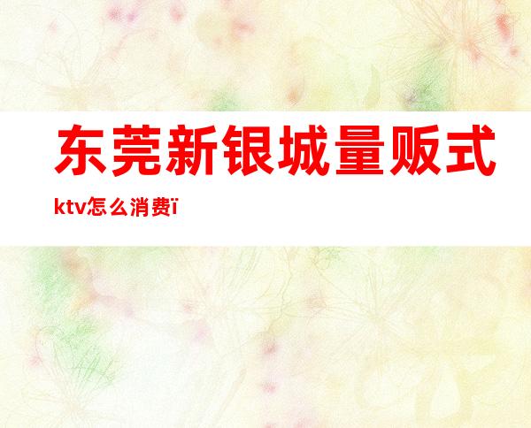 东莞新银城量贩式ktv怎么消费(东莞新银城量贩KTV)