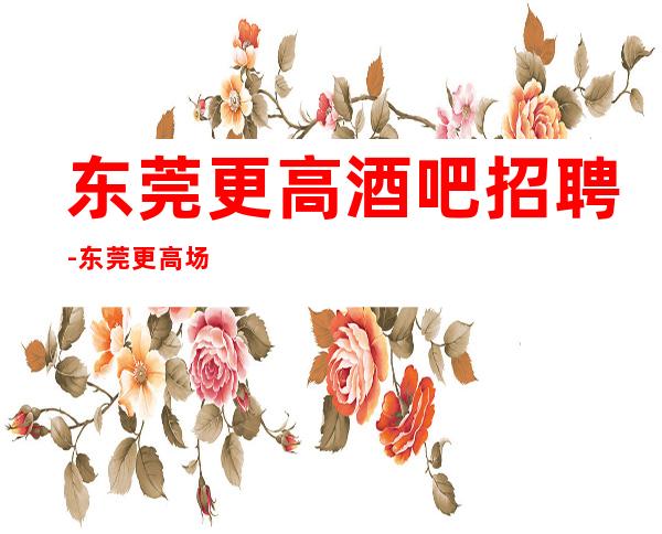 东莞更高酒吧招聘-东莞更高场所招聘服务员绿色场所