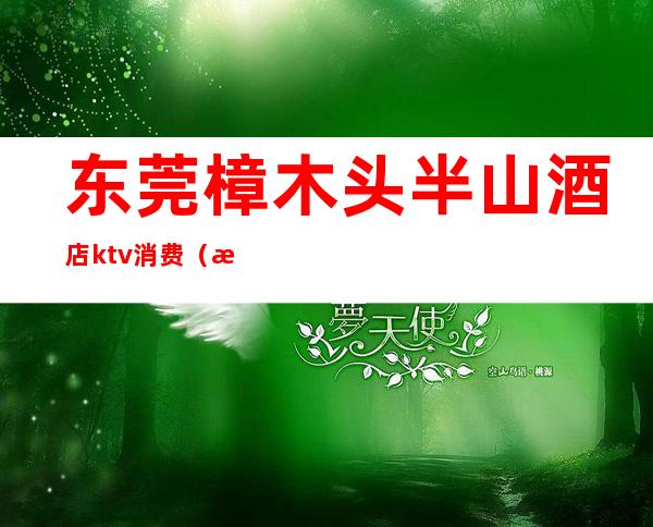 东莞樟木头半山酒店ktv消费(樟木头三正半山酒店ktv)
