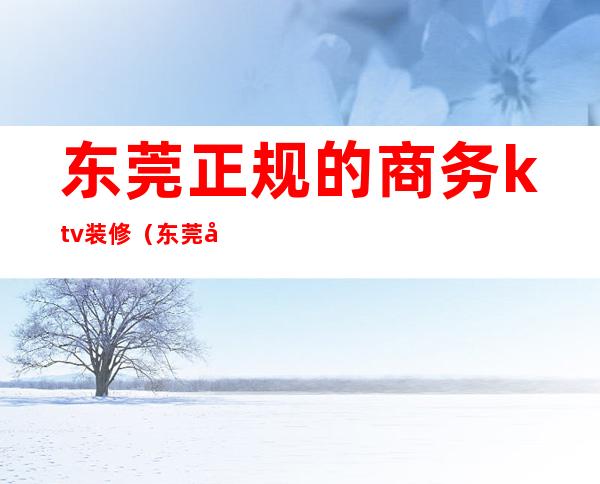 东莞正规的商务ktv装修(东莞商务KTV有哪几家)