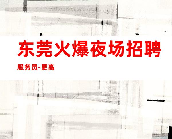 东莞火爆夜场招聘服务员-更高夜场招聘夜总会想赚钱必看