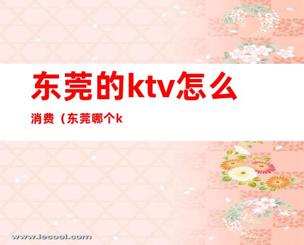东莞的ktv怎么消费(东莞哪个ktv最好)