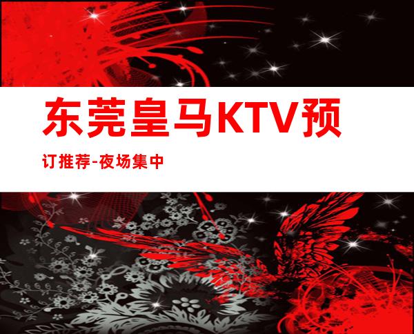 东莞皇马KTV预订推荐-夜场集中在什么地方