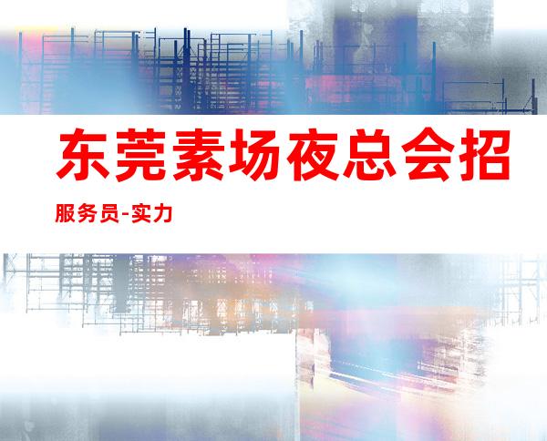 东莞素场夜总会招服务员-实力上班诚聘服务员