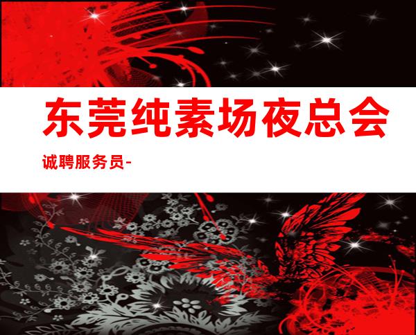 东莞纯素场夜总会诚聘服务员-好团队好起点