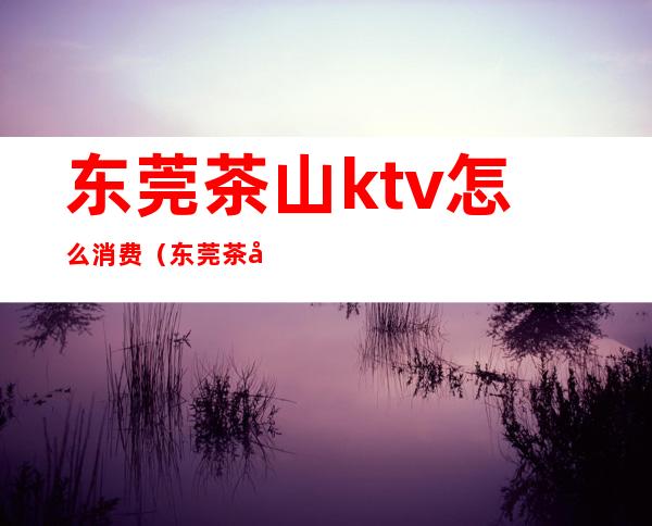 东莞茶山ktv怎么消费(东莞茶山ktv怎么消费划算)
