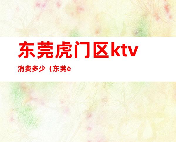 东莞虎门区ktv消费多少(东莞虎门KTV)
