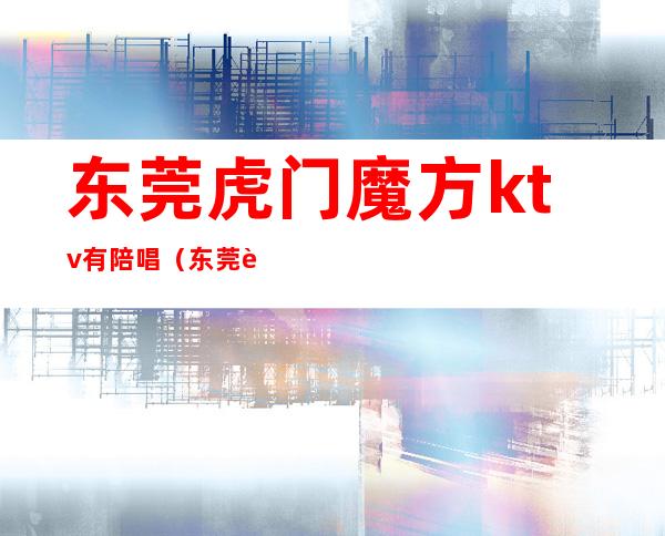 东莞虎门魔方ktv有陪唱(东莞虎门魔方ktv有陪唱嘛)