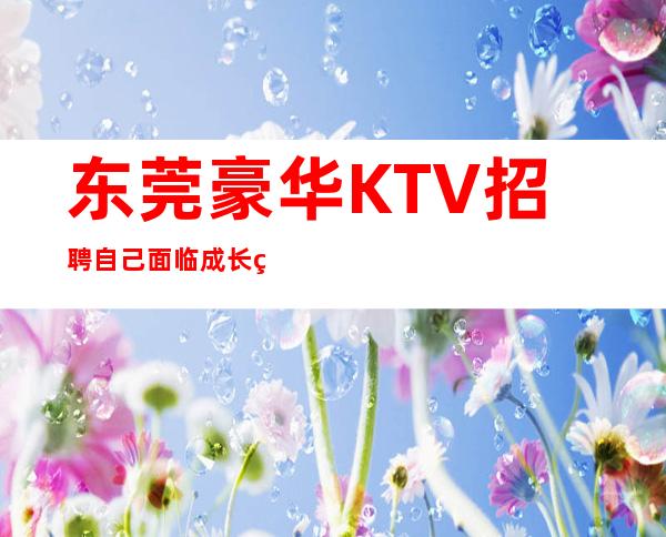 东莞豪华KTV招聘=自己面临成长的抉择要慎重