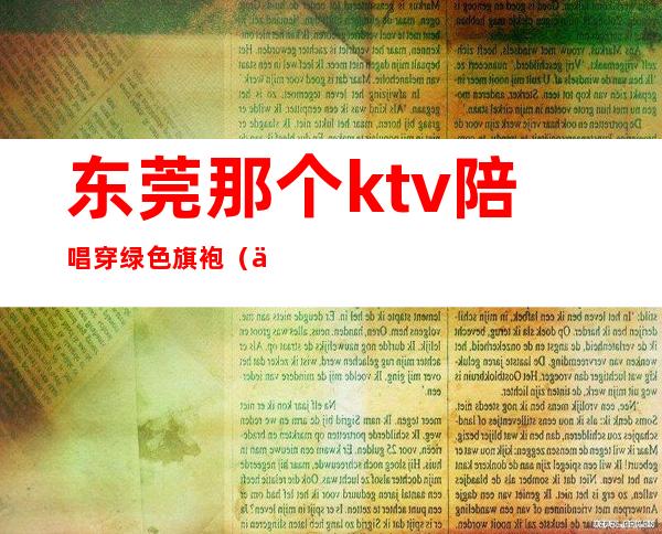 东莞那个ktv陪唱穿绿色旗袍(东莞南城ktv陪唱)