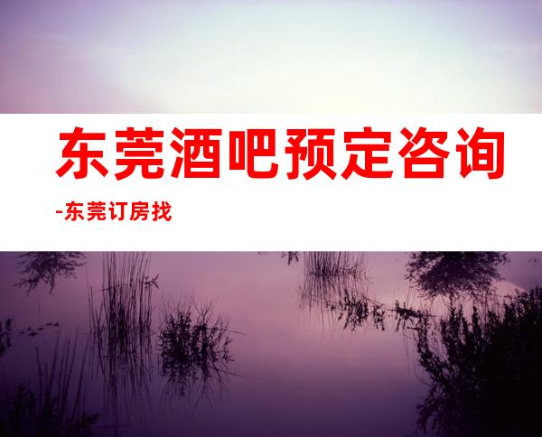 东莞酒吧预定咨询-东莞订房找谁优惠大一点？