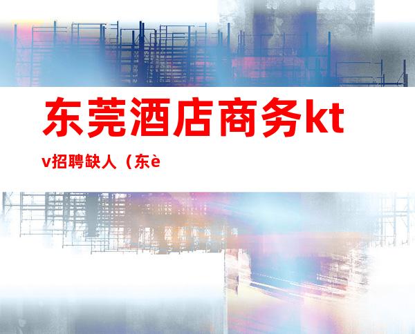 东莞酒店商务ktv招聘缺人(东莞ktv陪酒招聘)