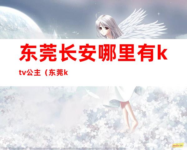 东莞长安哪里有ktv公主(东莞ktv公主小费多少钱)